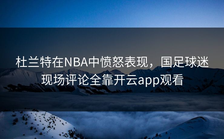 杜兰特在NBA中愤怒表现，国足球迷现场评论全靠开云app观看