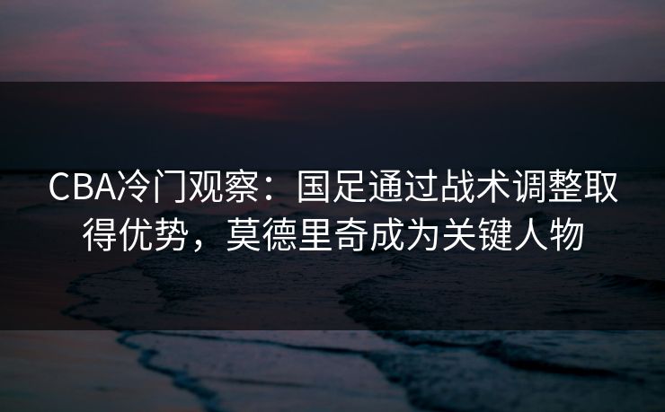 CBA冷门观察：国足通过战术调整取得优势，莫德里奇成为关键人物
