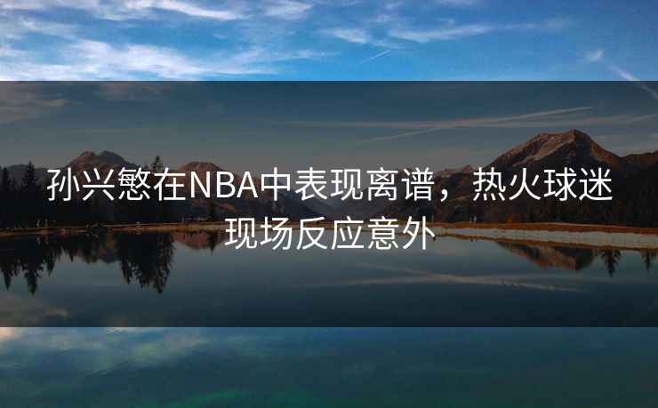 孙兴慜在NBA中表现离谱，热火球迷现场反应意外