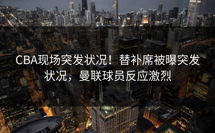 CBA现场突发状况！替补席被曝突发状况，曼联球员反应激烈