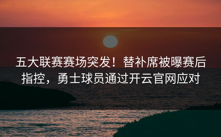 五大联赛赛场突发！替补席被曝赛后指控，勇士球员通过开云官网应对