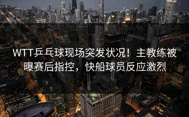 WTT乒乓球现场突发状况！主教练被曝赛后指控，快船球员反应激烈
