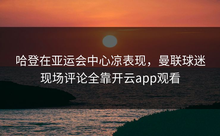 哈登在亚运会中心凉表现，曼联球迷现场评论全靠开云app观看