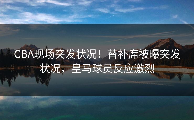 CBA现场突发状况！替补席被曝突发状况，皇马球员反应激烈