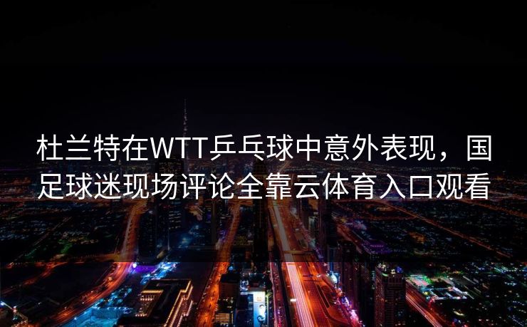 杜兰特在WTT乒乓球中意外表现，国足球迷现场评论全靠云体育入口观看
