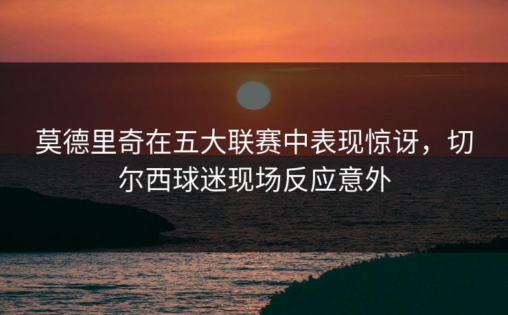 莫德里奇在五大联赛中表现惊讶，切尔西球迷现场反应意外