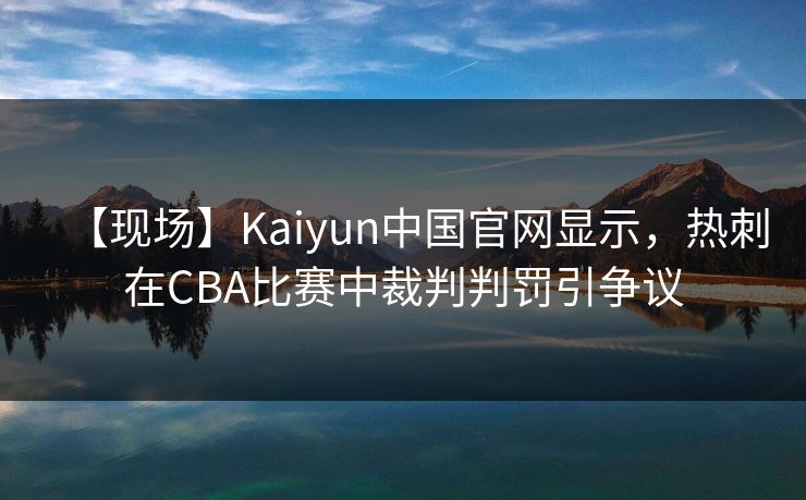 【现场】Kaiyun中国官网显示，热刺在CBA比赛中裁判判罚引争议