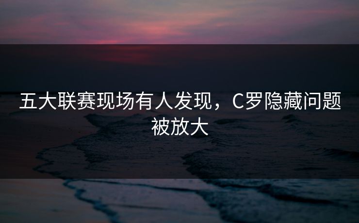 五大联赛现场有人发现，C罗隐藏问题被放大